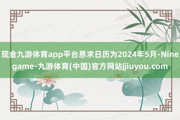 现金九游体育app平台恳求日历为2024年5月-Ninegame-九游体育(中国)官方网站|jiuyou.com