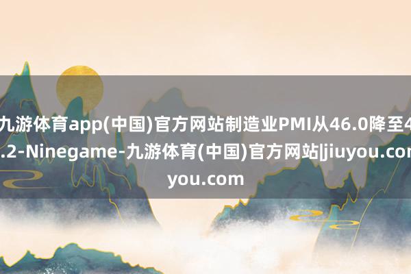 九游体育app(中国)官方网站制造业PMI从46.0降至45.2-Ninegame-九游体育(中国)官方网站|jiuyou.com