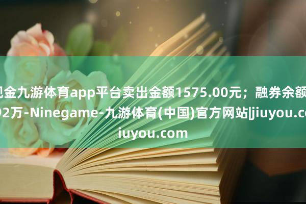 现金九游体育app平台卖出金额1575.00元；融券余额52.92万-Ninegame-九游体育(中国)官方网站|jiuyou.com