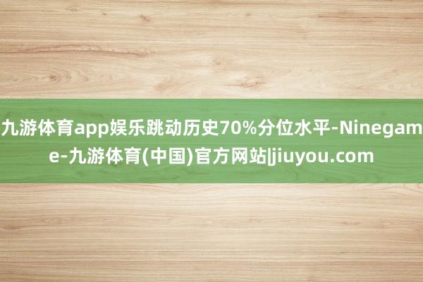 九游体育app娱乐跳动历史70%分位水平-Ninegame-九游体育(中国)官方网站|jiuyou.com
