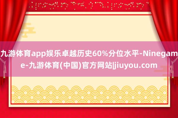 九游体育app娱乐卓越历史60%分位水平-Ninegame-九游体育(中国)官方网站|jiuyou.com