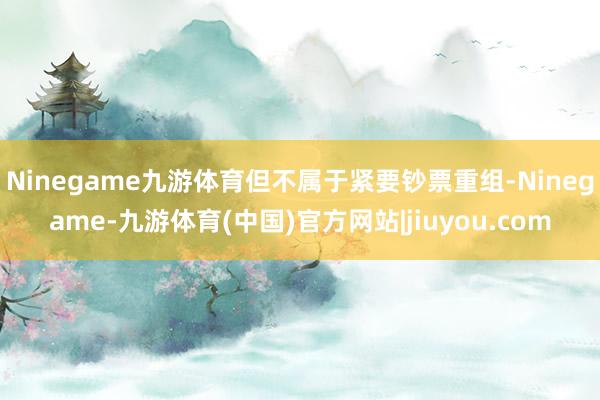 Ninegame九游体育但不属于紧要钞票重组-Ninegame-九游体育(中国)官方网站|jiuyou.com