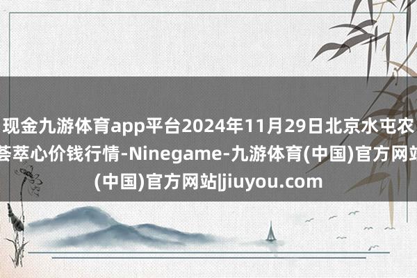 现金九游体育app平台2024年11月29日北京水屯农副居品批发市荟萃心价钱行情-Ninegame-九游体育(中国)官方网站|jiuyou.com