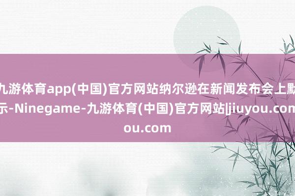 九游体育app(中国)官方网站　　纳尔逊在新闻发布会上默示-Ninegame-九游体育(中国)官方网站|jiuyou.com