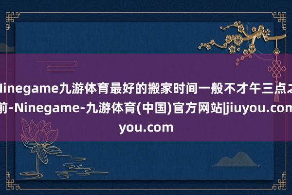 Ninegame九游体育最好的搬家时间一般不才午三点之前-Ninegame-九游体育(中国)官方网站|jiuyou.com