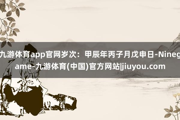 九游体育app官网岁次：甲辰年丙子月戊申日-Ninegame-九游体育(中国)官方网站|jiuyou.com