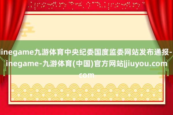 Ninegame九游体育中央纪委国度监委网站发布通报-Ninegame-九游体育(中国)官方网站|jiuyou.com