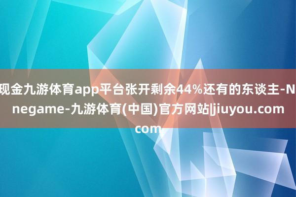 现金九游体育app平台张开剩余44%还有的东谈主-Ninegame-九游体育(中国)官方网站|jiuyou.com