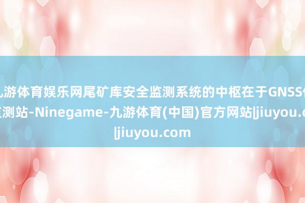 九游体育娱乐网尾矿库安全监测系统的中枢在于GNSS位移监测站-Ninegame-九游体育(中国)官方网站|jiuyou.com