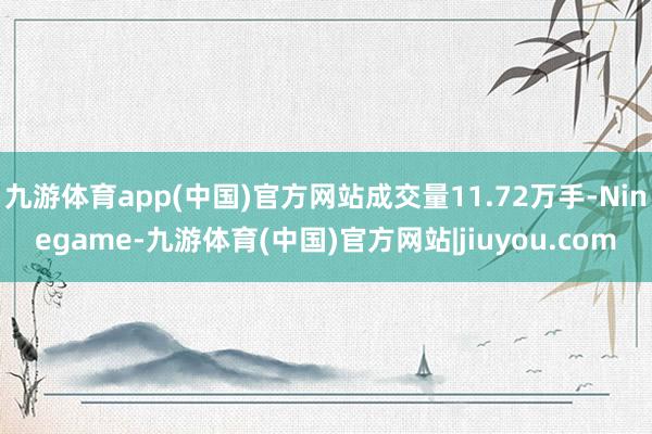 九游体育app(中国)官方网站成交量11.72万手-Ninegame-九游体育(中国)官方网站|jiuyou.com