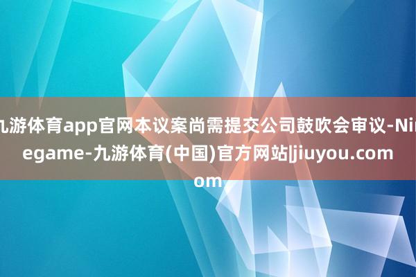 九游体育app官网本议案尚需提交公司鼓吹会审议-Ninegame-九游体育(中国)官方网站|jiuyou.com