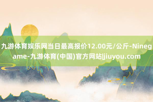 九游体育娱乐网当日最高报价12.00元/公斤-Ninegame-九游体育(中国)官方网站|jiuyou.com