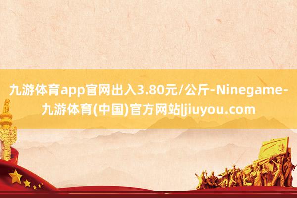 九游体育app官网出入3.80元/公斤-Ninegame-九游体育(中国)官方网站|jiuyou.com