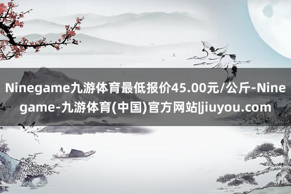 Ninegame九游体育最低报价45.00元/公斤-Ninegame-九游体育(中国)官方网站|jiuyou.com