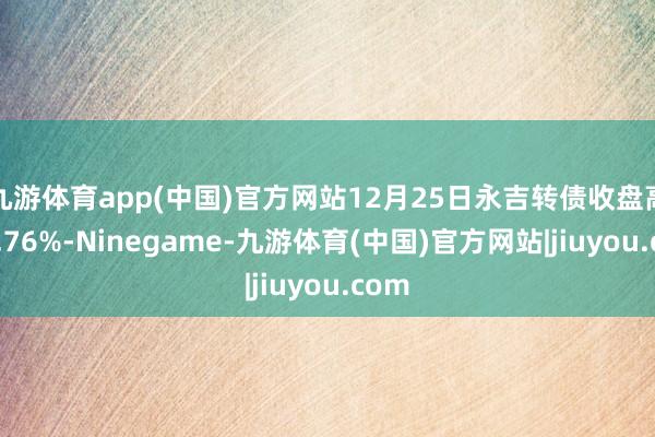 九游体育app(中国)官方网站12月25日永吉转债收盘高涨0.76%-Ninegame-九游体育(中国)官方网站|jiuyou.com