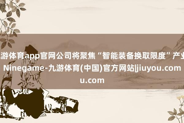 九游体育app官网公司将聚焦“智能装备换取限度”产业-Ninegame-九游体育(中国)官方网站|jiuyou.com