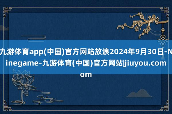 九游体育app(中国)官方网站放浪2024年9月30日-Ninegame-九游体育(中国)官方网站|jiuyou.com