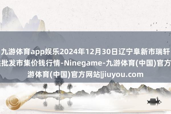 九游体育app娱乐2024年12月30日辽宁阜新市瑞轩蔬菜农副产物概述批发市集价钱行情-Ninegame-九游体育(中国)官方网站|jiuyou.com
