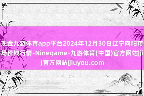 现金九游体育app平台2024年12月30日辽宁向阳市果菜批发商场价钱行情-Ninegame-九游体育(中国)官方网站|jiuyou.com