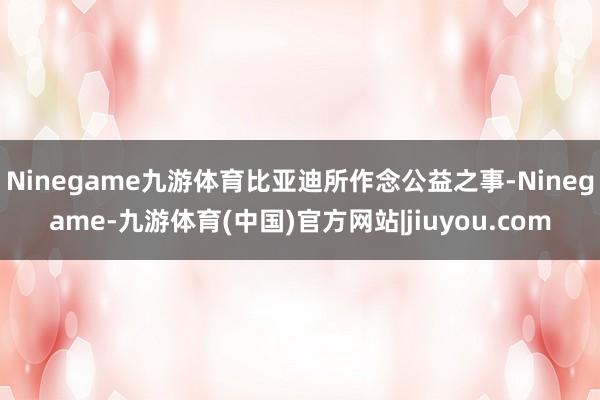 Ninegame九游体育比亚迪所作念公益之事-Ninegame-九游体育(中国)官方网站|jiuyou.com