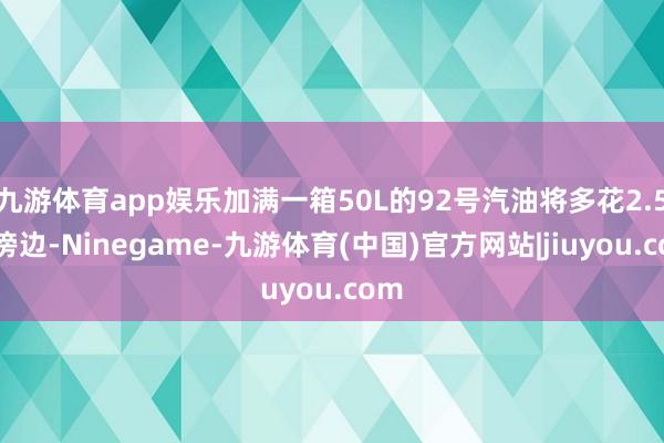 九游体育app娱乐加满一箱50L的92号汽油将多花2.5元傍边-Ninegame-九游体育(中国)官方网站|jiuyou.com