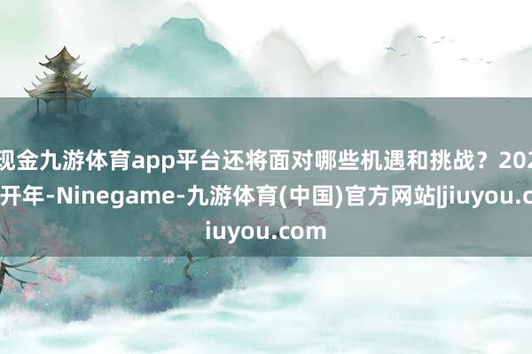 现金九游体育app平台还将面对哪些机遇和挑战？　　2025年开年-Ninegame-九游体育(中国)官方网站|jiuyou.com