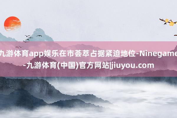 九游体育app娱乐在市荟萃占据紧迫地位-Ninegame-九游体育(中国)官方网站|jiuyou.com