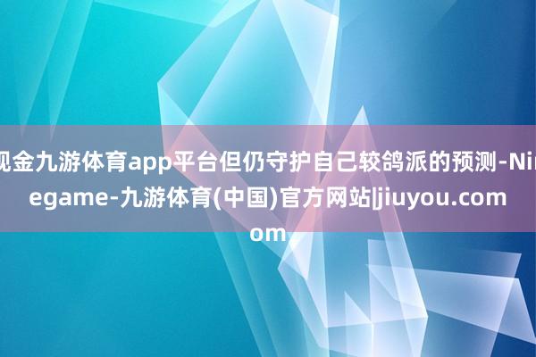 现金九游体育app平台但仍守护自己较鸽派的预测-Ninegame-九游体育(中国)官方网站|jiuyou.com