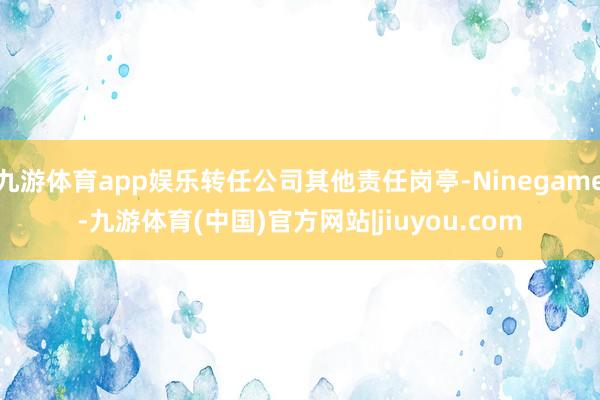 九游体育app娱乐转任公司其他责任岗亭-Ninegame-九游体育(中国)官方网站|jiuyou.com