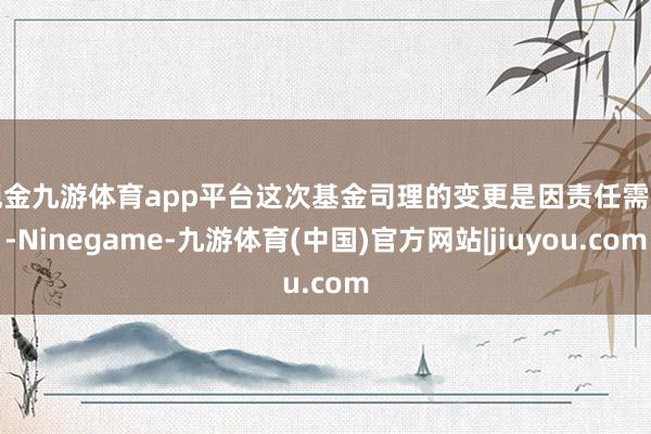 现金九游体育app平台　　这次基金司理的变更是因责任需要-Ninegame-九游体育(中国)官方网站|jiuyou.com