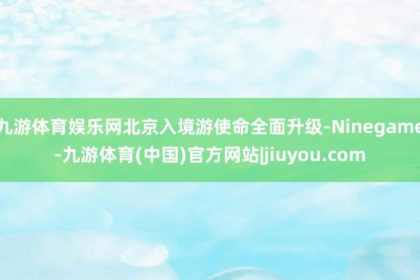 九游体育娱乐网北京入境游使命全面升级-Ninegame-九游体育(中国)官方网站|jiuyou.com