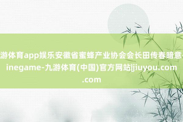 九游体育app娱乐安徽省蜜蜂产业协会会长田传春暗意-Ninegame-九游体育(中国)官方网站|jiuyou.com
