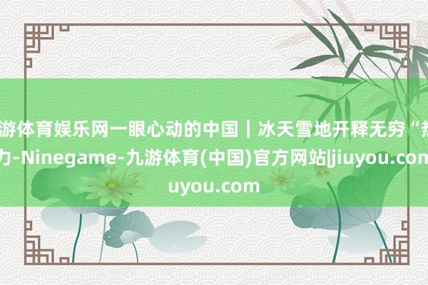 九游体育娱乐网一眼心动的中国｜冰天雪地开释无穷“热”力-Ninegame-九游体育(中国)官方网站|jiuyou.com