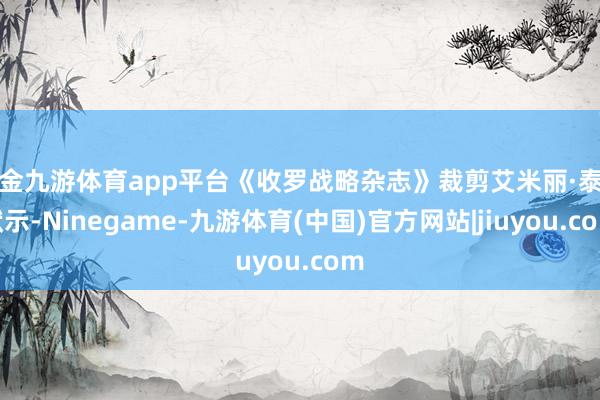 现金九游体育app平台《收罗战略杂志》裁剪艾米丽·泰勒默示-Ninegame-九游体育(中国)官方网站|jiuyou.com