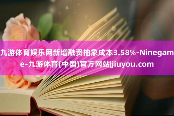 九游体育娱乐网新增融资抽象成本3.58%-Ninegame-九游体育(中国)官方网站|jiuyou.com