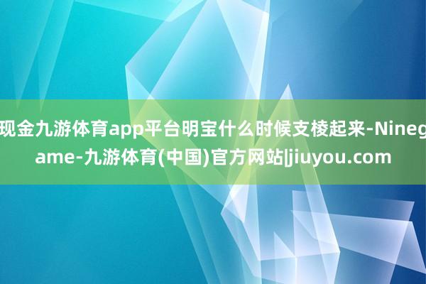 现金九游体育app平台明宝什么时候支棱起来-Ninegame-九游体育(中国)官方网站|jiuyou.com