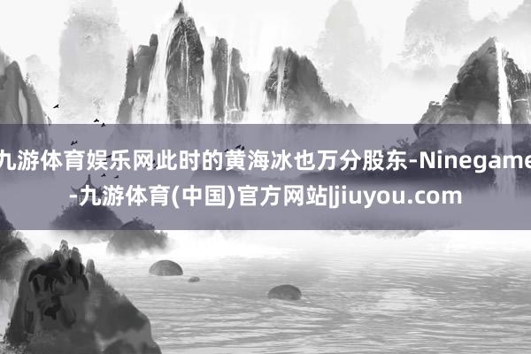 九游体育娱乐网此时的黄海冰也万分股东-Ninegame-九游体育(中国)官方网站|jiuyou.com