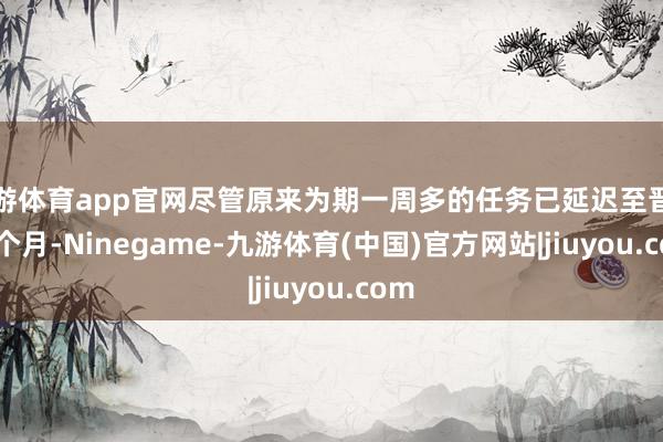九游体育app官网尽管原来为期一周多的任务已延迟至晋升 9 个月-Ninegame-九游体育(中国)官方网站|jiuyou.com