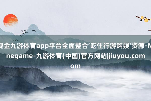 现金九游体育app平台全面整合‘吃住行游购娱’资源-Ninegame-九游体育(中国)官方网站|jiuyou.com