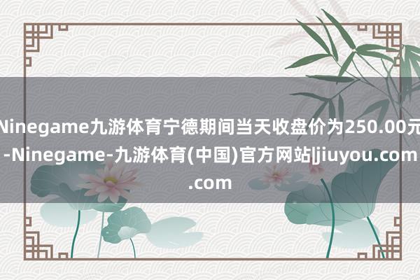 Ninegame九游体育宁德期间当天收盘价为250.00元-Ninegame-九游体育(中国)官方网站|jiuyou.com