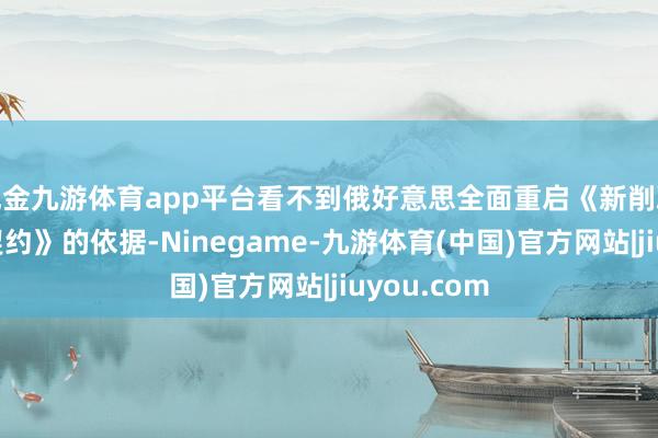 现金九游体育app平台看不到俄好意思全面重启《新削减计谋刀兵契约》的依据-Ninegame-九游体育(中国)官方网站|jiuyou.com