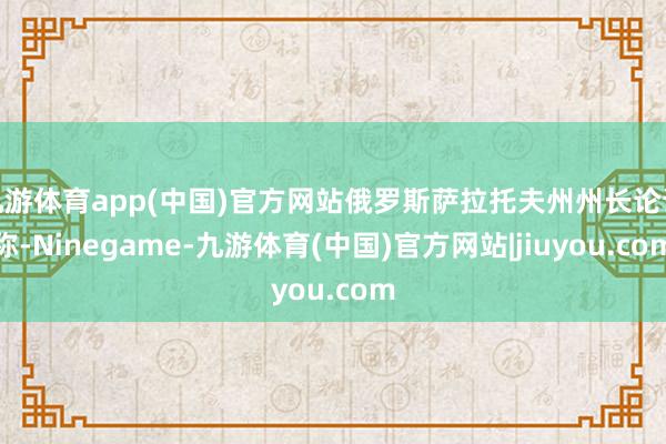 九游体育app(中国)官方网站俄罗斯萨拉托夫州州长论说称-Ninegame-九游体育(中国)官方网站|jiuyou.com