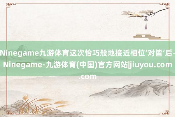 Ninegame九游体育这次恰巧般地接近相位‘对皆’后-Ninegame-九游体育(中国)官方网站|jiuyou.com