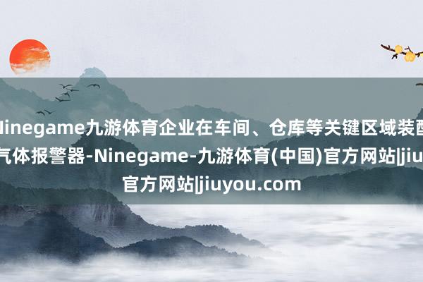 Ninegame九游体育企业在车间、仓库等关键区域装配了大皆的气体报警器-Ninegame-九游体育(中国)官方网站|jiuyou.com