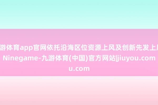 九游体育app官网依托沿海区位资源上风及创新先发上风-Ninegame-九游体育(中国)官方网站|jiuyou.com