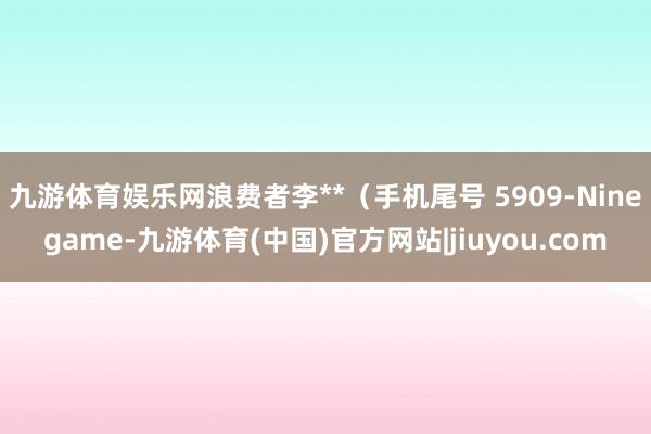 九游体育娱乐网浪费者李**（手机尾号 5909-Ninegame-九游体育(中国)官方网站|jiuyou.com