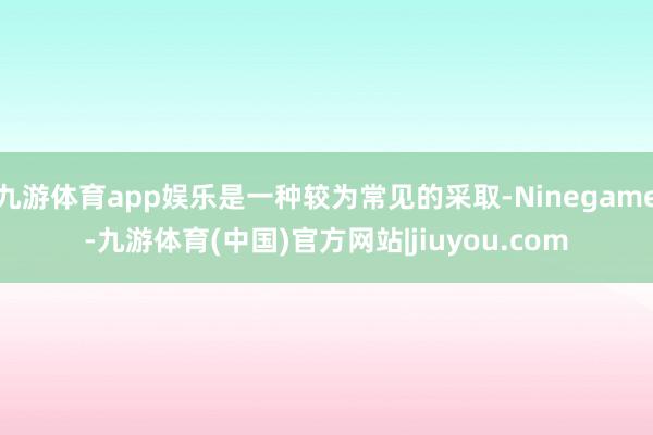 九游体育app娱乐是一种较为常见的采取-Ninegame-九游体育(中国)官方网站|jiuyou.com