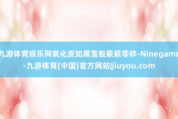 九游体育娱乐网氧化皮如黑雪般簌簌零碎-Ninegame-九游体育(中国)官方网站|jiuyou.com