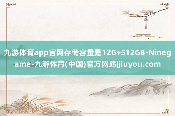九游体育app官网存储容量是12G+512GB-Ninegame-九游体育(中国)官方网站|jiuyou.com