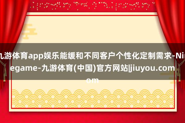 九游体育app娱乐能缓和不同客户个性化定制需求-Ninegame-九游体育(中国)官方网站|jiuyou.com